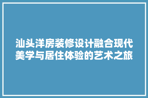汕头洋房装修设计融合现代美学与居住体验的艺术之旅