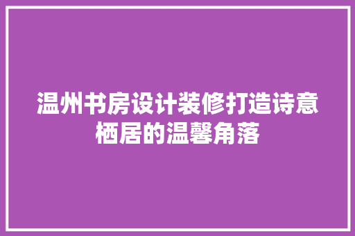 温州书房设计装修打造诗意栖居的温馨角落