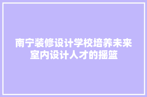 南宁装修设计学校培养未来室内设计人才的摇篮