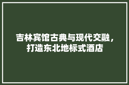 吉林宾馆古典与现代交融，打造东北地标式酒店