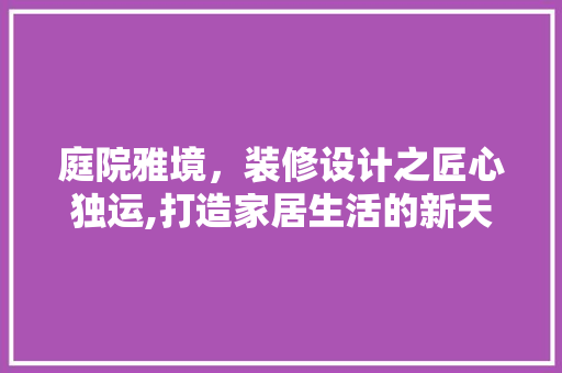 庭院雅境，装修设计之匠心独运,打造家居生活的新天地