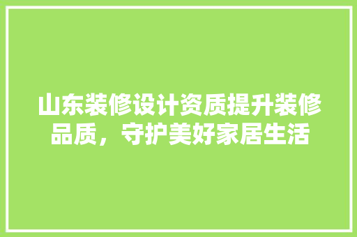 山东装修设计资质提升装修品质，守护美好家居生活
