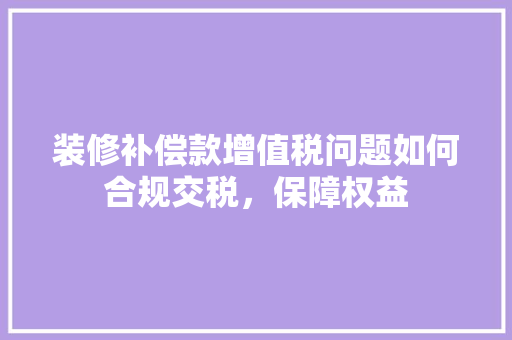 装修补偿款增值税问题如何合规交税，保障权益