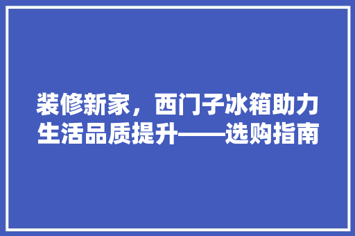装修新家，西门子冰箱助力生活品质提升——选购指南