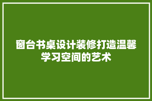 窗台书桌设计装修打造温馨学习空间的艺术