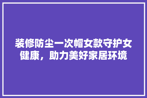 装修防尘一次帽女款守护女健康，助力美好家居环境