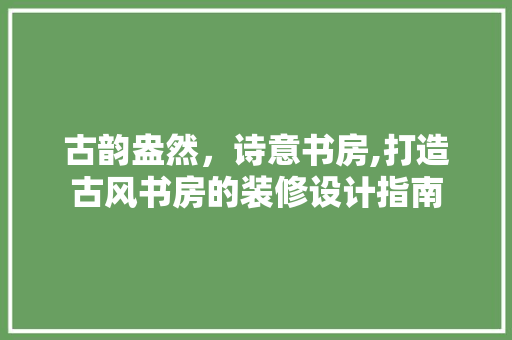 古韵盎然，诗意书房,打造古风书房的装修设计指南