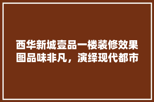 西华新城壹品一楼装修效果图品味非凡，演绎现代都市生活美学