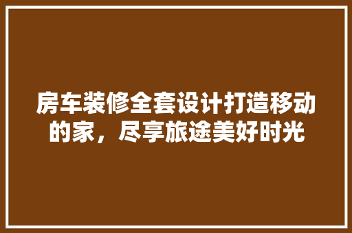 房车装修全套设计打造移动的家，尽享旅途美好时光