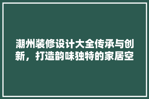 潮州装修设计大全传承与创新，打造韵味独特的家居空间