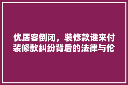 优居客倒闭，装修款谁来付装修款纠纷背后的法律与伦理困境  第1张