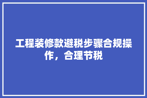 工程装修款避税步骤合规操作,合理节税 第1张 工程装修款避税步骤合规操作,合理节税 第1张