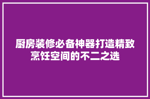 厨房装修必备神器打造精致烹饪空间的不二之选 第1张 厨房装修必备神器打造精致烹饪空间的不二之选 第1张