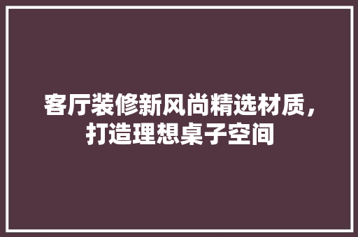 客厅装修新风尚精选材质，打造理想桌子空间