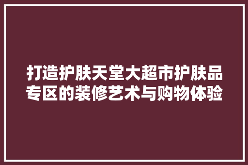 打造护肤天堂大超市护肤品专区的装修艺术与购物体验 第1张 打造护肤天堂大超市护肤品专区的装修艺术与购物体验 第1张