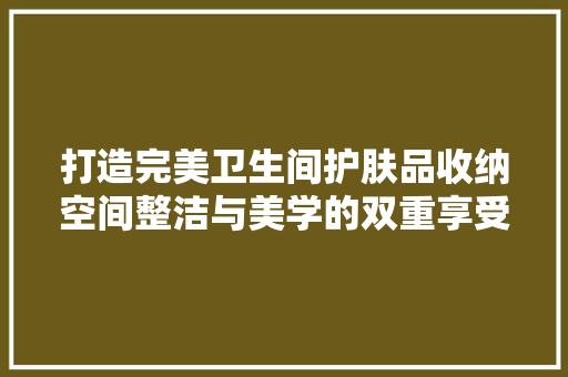 打造完美卫生间护肤品收纳空间整洁与美学的双重享受  第1张
