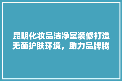 昆明化妆品洁净室装修打造无菌护肤环境,助力品牌腾飞