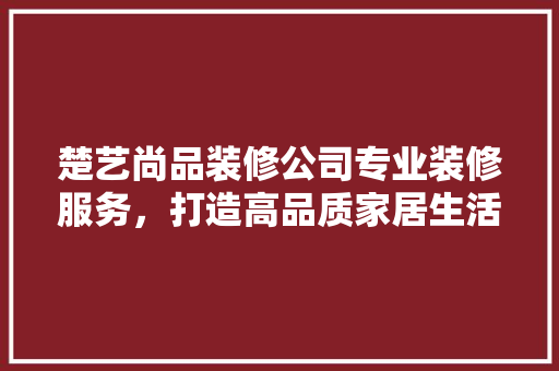 楚艺尚品装修公司专业装修服务,打造高品质家居生活 第1张 楚艺尚品装修公司专业装修服务,打造高品质家居生活 第1张