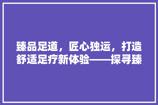 臻品足道,匠心独运,打造舒适足疗新体验——探寻臻品足道装修公司的专业之路 第1张 臻品足道,匠心独运,打造舒适足疗新体验——探寻臻品足道装修公司的专业之路 第1张
