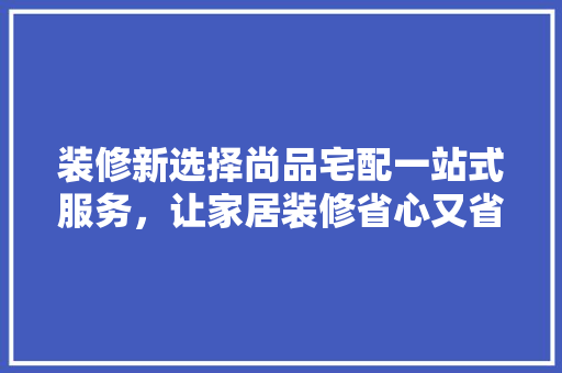 装修新选择尚品宅配一站式服务，让家居装修省心又省力  第1张