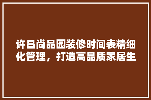 许昌尚品园装修时间表精细化管理，打造高品质家居生活