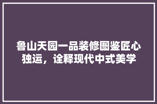 鲁山天园一品装修图鉴匠心独运,诠释现代中式美学 第1张 鲁山天园一品装修图鉴匠心独运,诠释现代中式美学 第1张