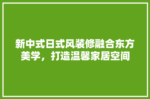 新中式日式风装修融合东方美学,打造温馨家居空间 第1张 新中式日式风装修融合东方美学,打造温馨家居空间 第1张