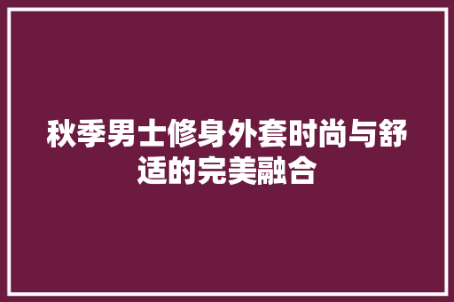 秋季男士修身外套时尚与舒适的完美融合