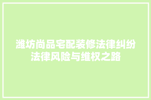 潍坊尚品宅配装修法律纠纷法律风险与维权之路  第1张