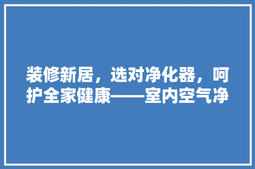 装修新居，选对净化器，呵护全家健康——室内空气净化器推荐
