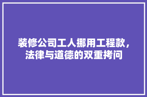 装修公司工人挪用工程款，法律与道德的双重拷问  第1张