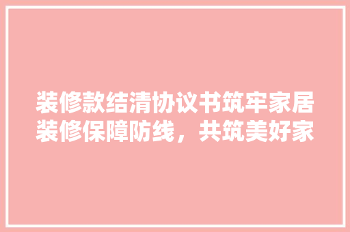 装修款结清协议书筑牢家居装修保障防线，共筑美好家居生活  第1张