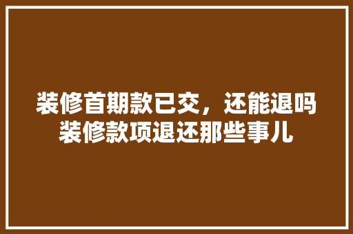 装修首期款已交，还能退吗装修款项退还那些事儿  第1张