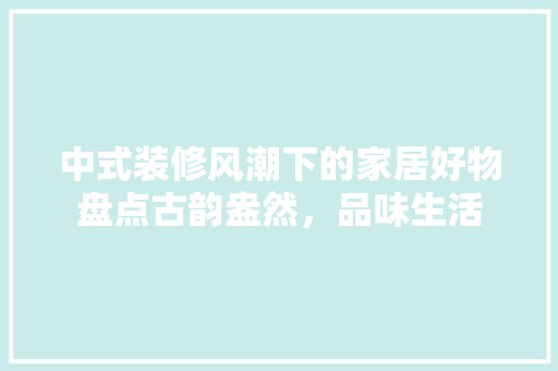 中式装修风潮下的家居好物盘点古韵盎然，品味生活  第1张