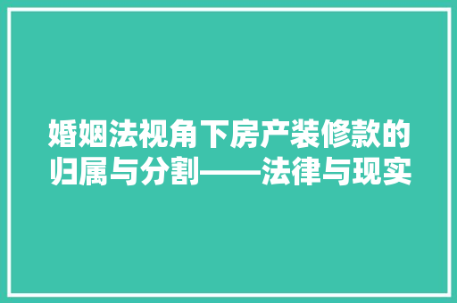 婚姻法视角下房产装修款的归属与分割——法律与现实的交融 第1张 婚姻法视角下房产装修款的归属与分割——法律与现实的交融 第1张