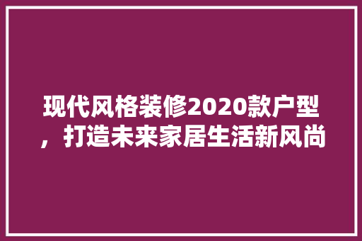 现代风格装修2020款户型,打造未来家居生活新风尚 第1张 现代风格装修2020款户型,打造未来家居生活新风尚 第1张