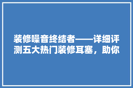 装修噪音终结者——详细评测五大热门装修耳塞,助你静享宁静家居时光 第1张 装修噪音终结者——详细评测五大热门装修耳塞,助你静享宁静家居时光 第1张