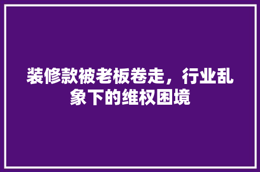 装修款被老板卷走，行业乱象下的维权困境