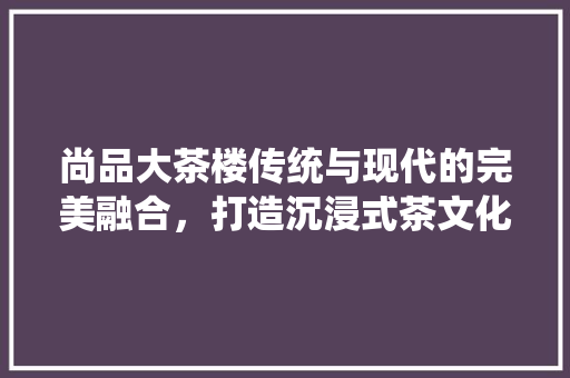 尚品大茶楼传统与现代的完美融合,打造沉浸式茶文化体验空间