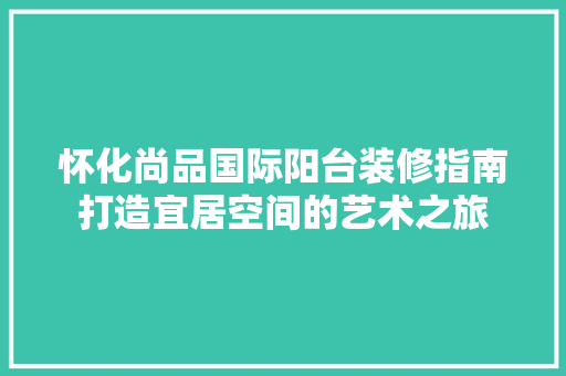 怀化尚品国际阳台装修指南打造宜居空间的艺术之旅  第1张