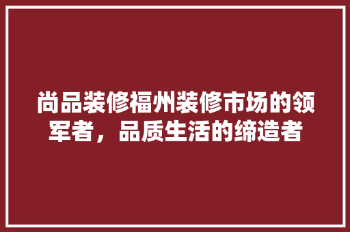 尚品装修福州装修市场的领军者,品质生活的缔造者 第1张 尚品装修福州装修市场的领军者,品质生活的缔造者 第1张
