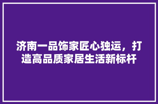 济南一品饰家匠心独运,打造高品质家居生活新标杆 第1张 济南一品饰家匠心独运,打造高品质家居生活新标杆 第1张