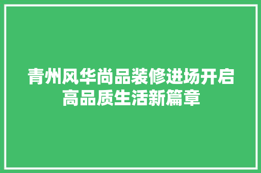 青州风华尚品装修进场开启高品质生活新篇章 第1张 青州风华尚品装修进场开启高品质生活新篇章 第1张
