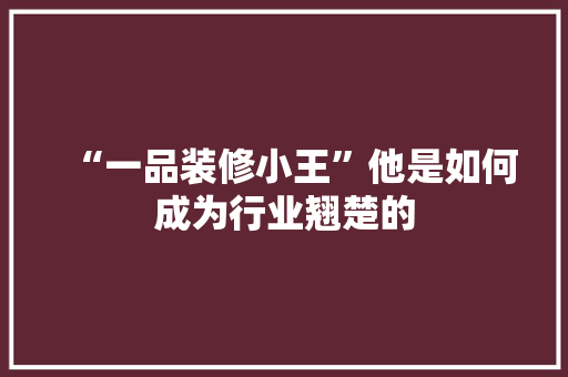 “一品装修小王”他是如何成为行业翘楚的  第1张