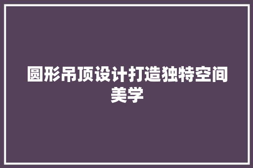 圆形吊顶设计打造独特空间美学