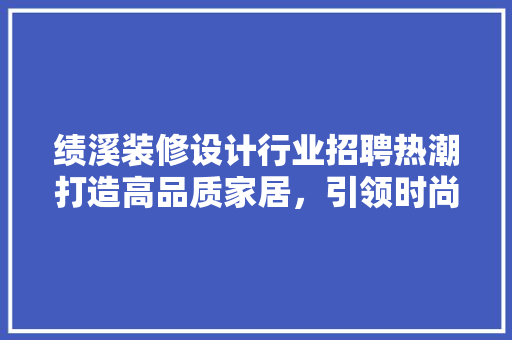 绩溪装修设计行业招聘热潮打造高品质家居，引领时尚潮流  第1张
