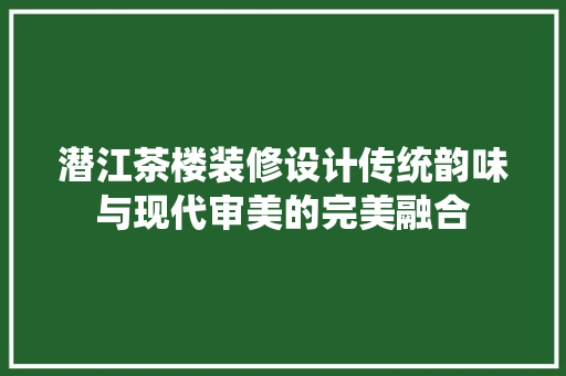 潜江茶楼装修设计传统韵味与现代审美的完美融合