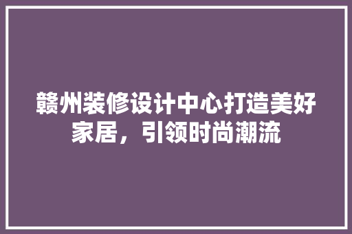 赣州装修设计中心打造美好家居，引领时尚潮流  第1张