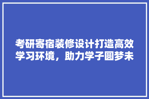 考研寄宿装修设计打造高效学习环境,助力学子圆梦未来 第1张 考研寄宿装修设计打造高效学习环境,助力学子圆梦未来 第1张