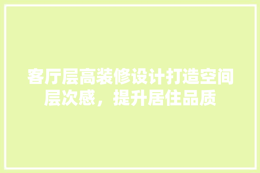 客厅层高装修设计打造空间层次感,提升居住品质 第1张 客厅层高装修设计打造空间层次感,提升居住品质 第1张